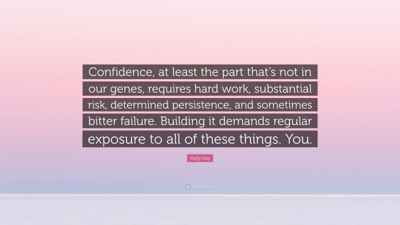 Katty Kay Quote: “Confidence, at least the part that’s not in our genes, requires hard work, substantial risk, determined persistence, and sometimes bitter failure. Building it demands regular exposure to all of these things. You.”
