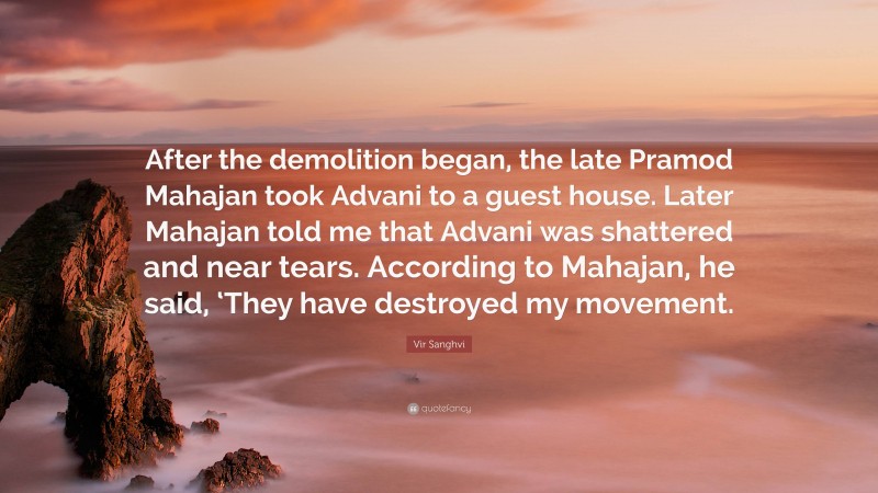 Vir Sanghvi Quote: “After the demolition began, the late Pramod Mahajan took Advani to a guest house. Later Mahajan told me that Advani was shattered and near tears. According to Mahajan, he said, ‘They have destroyed my movement.”
