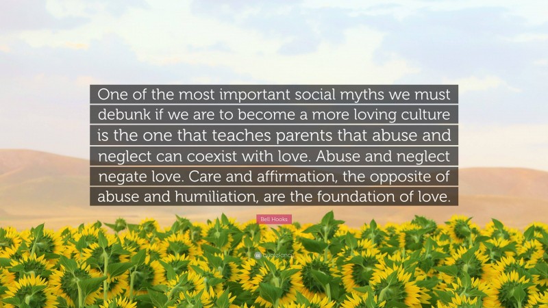 Bell Hooks Quote: “One of the most important social myths we must debunk if we are to become a more loving culture is the one that teaches parents that abuse and neglect can coexist with love. Abuse and neglect negate love. Care and affirmation, the opposite of abuse and humiliation, are the foundation of love.”