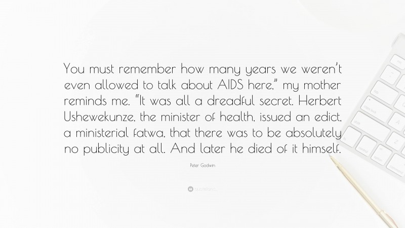 Peter Godwin Quote: “You must remember how many years we weren’t even allowed to talk about AIDS here,” my mother reminds me. “It was all a dreadful secret. Herbert Ushewekunze, the minister of health, issued an edict, a ministerial fatwa, that there was to be absolutely no publicity at all. And later he died of it himself.”