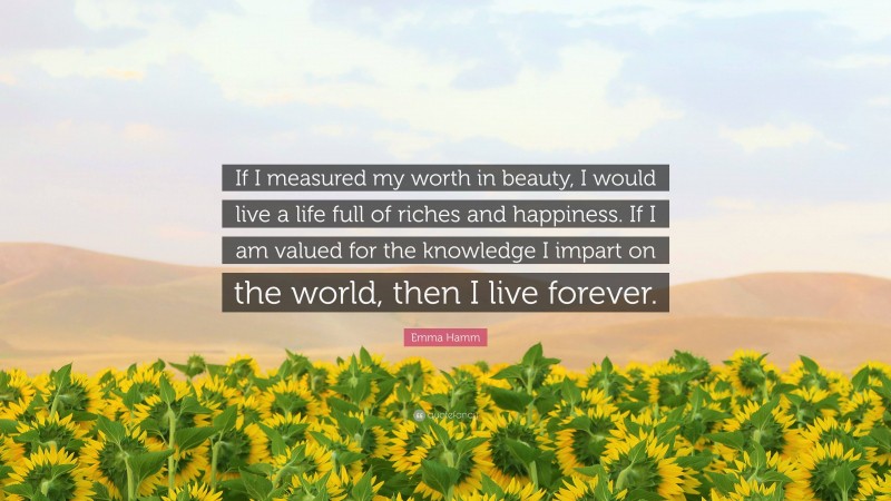 Emma Hamm Quote: “If I measured my worth in beauty, I would live a life full of riches and happiness. If I am valued for the knowledge I impart on the world, then I live forever.”