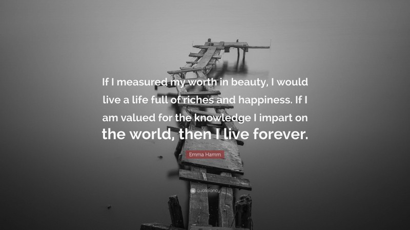 Emma Hamm Quote: “If I measured my worth in beauty, I would live a life full of riches and happiness. If I am valued for the knowledge I impart on the world, then I live forever.”