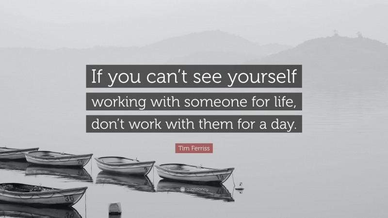 Tim Ferriss Quote: “If you can’t see yourself working with someone for life, don’t work with them for a day.”