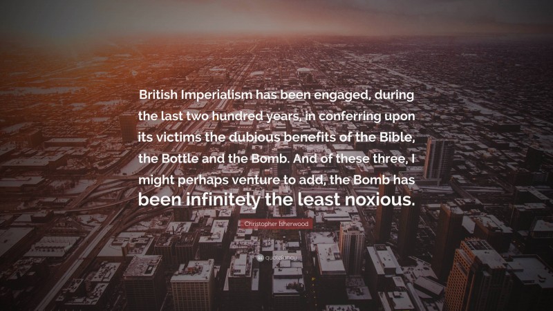 Christopher Isherwood Quote: “British Imperialism has been engaged, during the last two hundred years, in conferring upon its victims the dubious benefits of the Bible, the Bottle and the Bomb. And of these three, I might perhaps venture to add, the Bomb has been infinitely the least noxious.”