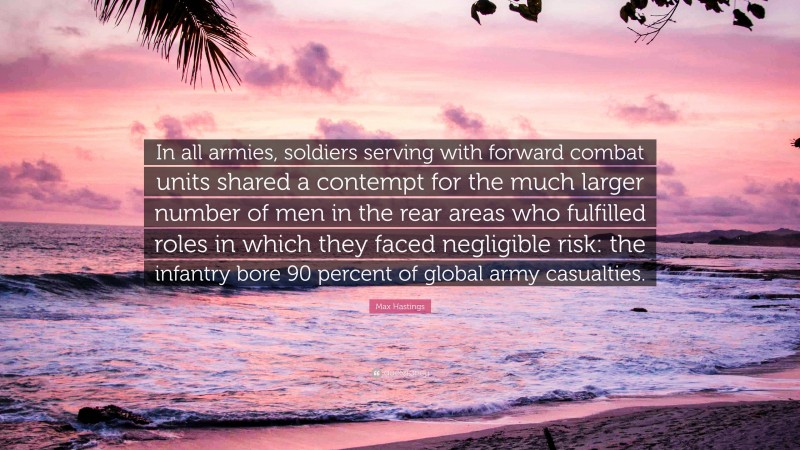 Max Hastings Quote: “In all armies, soldiers serving with forward combat units shared a contempt for the much larger number of men in the rear areas who fulfilled roles in which they faced negligible risk: the infantry bore 90 percent of global army casualties.”