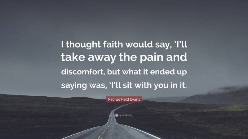 Rachel Held Evans Quote: “I thought faith would say, ‘I’ll take away the pain and discomfort, but what it ended up saying was, ‘I’ll sit with you in it.”