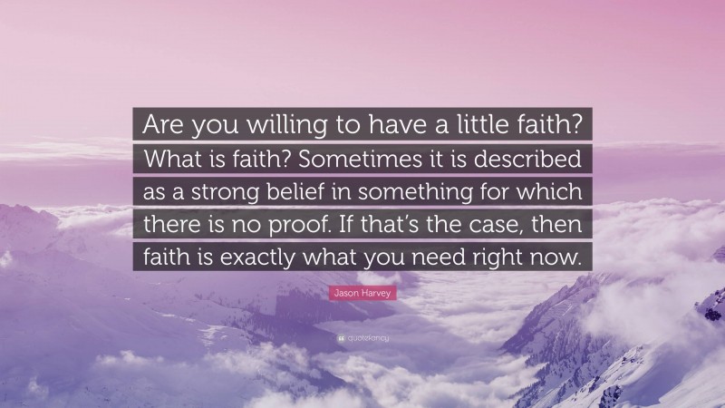 Jason Harvey Quote: “Are you willing to have a little faith? What is faith? Sometimes it is described as a strong belief in something for which there is no proof. If that’s the case, then faith is exactly what you need right now.”