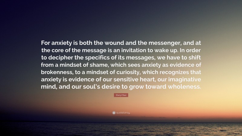 Sheryl Paul Quote: “For anxiety is both the wound and the messenger, and at the core of the message is an invitation to wake up. In order to decipher the specifics of its messages, we have to shift from a mindset of shame, which sees anxiety as evidence of brokenness, to a mindset of curiosity, which recognizes that anxiety is evidence of our sensitive heart, our imaginative mind, and our soul’s desire to grow toward wholeness.”