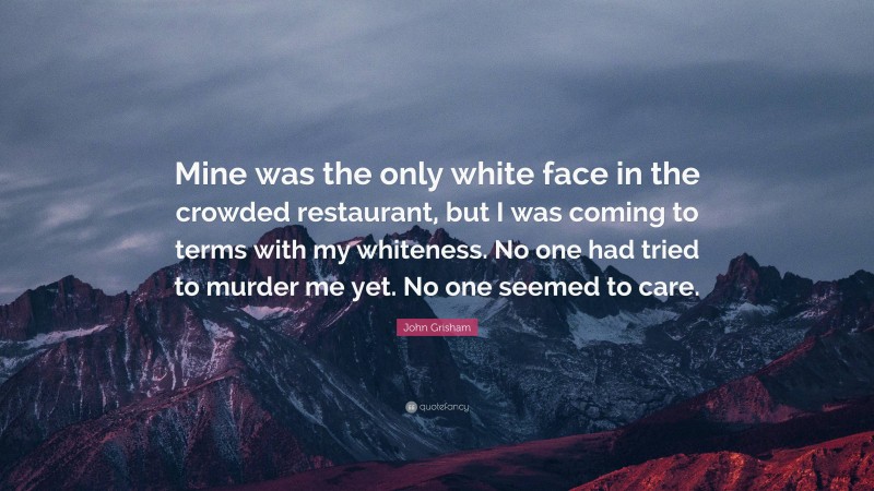 John Grisham Quote: “Mine was the only white face in the crowded restaurant, but I was coming to terms with my whiteness. No one had tried to murder me yet. No one seemed to care.”