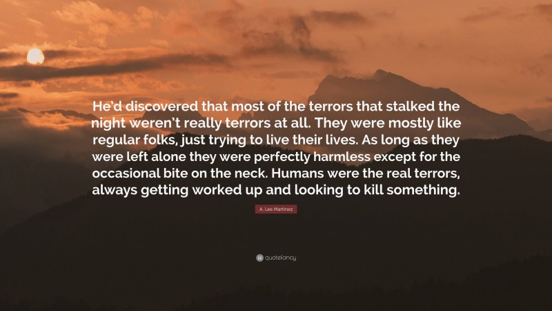 A. Lee Martinez Quote: “He’d discovered that most of the terrors that stalked the night weren’t really terrors at all. They were mostly like regular folks, just trying to live their lives. As long as they were left alone they were perfectly harmless except for the occasional bite on the neck. Humans were the real terrors, always getting worked up and looking to kill something.”