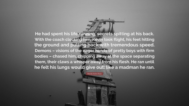 Brenda Sutton Rose Quote: “He had spent his life running, secrets spitting at his back. With the coach clocking him, Kevin took flight, his feet hitting the ground and pulling back with tremendous speed. Demons – visions of the eager hands of pretty boys with firm bodies – chased him, chipping away at the space separating them, their claws a whisper away from his flesh. He ran until he felt his lungs would give out; like a madman he ran.”