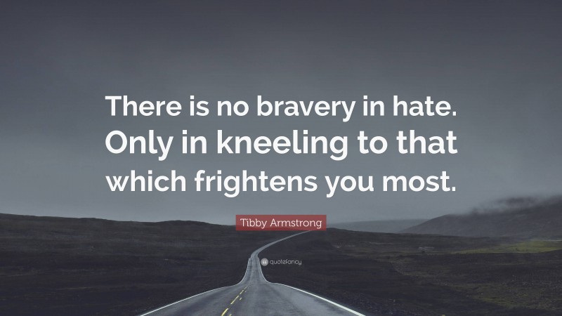 Tibby Armstrong Quote: “There is no bravery in hate. Only in kneeling to that which frightens you most.”