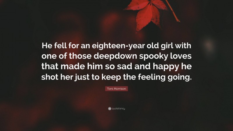Toni Morrison Quote: “He fell for an eighteen-year old girl with one of those deepdown spooky loves that made him so sad and happy he shot her just to keep the feeling going.”