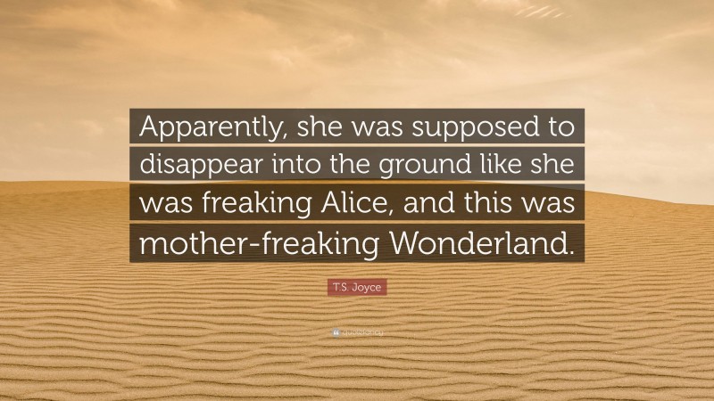 T.S. Joyce Quote: “Apparently, she was supposed to disappear into the ground like she was freaking Alice, and this was mother-freaking Wonderland.”
