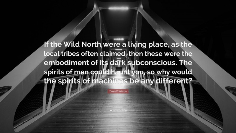 Dean F. Wilson Quote: “If the Wild North were a living place, as the local tribes often claimed, then these were the embodiment of its dark subconscious. The spirits of men could haunt you, so why would the spirits of machines be any different?”
