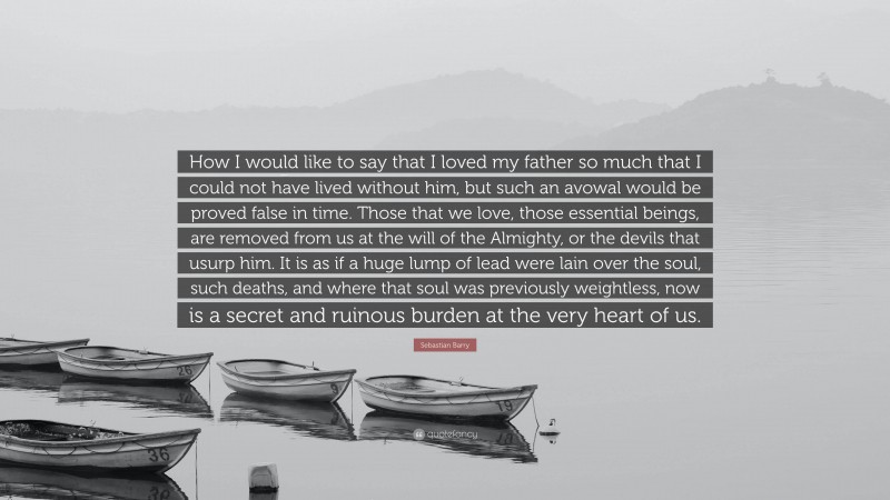 Sebastian Barry Quote: “How I would like to say that I loved my father so much that I could not have lived without him, but such an avowal would be proved false in time. Those that we love, those essential beings, are removed from us at the will of the Almighty, or the devils that usurp him. It is as if a huge lump of lead were lain over the soul, such deaths, and where that soul was previously weightless, now is a secret and ruinous burden at the very heart of us.”