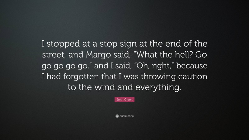 John Green Quote: “I stopped at a stop sign at the end of the street, and Margo said, “What the hell? Go go go go go,” and I said, “Oh, right,” because I had forgotten that I was throwing caution to the wind and everything.”