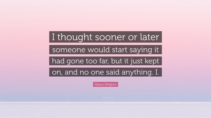 Kazuo Ishiguro Quote: “I thought sooner or later someone would start saying it had gone too far, but it just kept on, and no one said anything. I.”