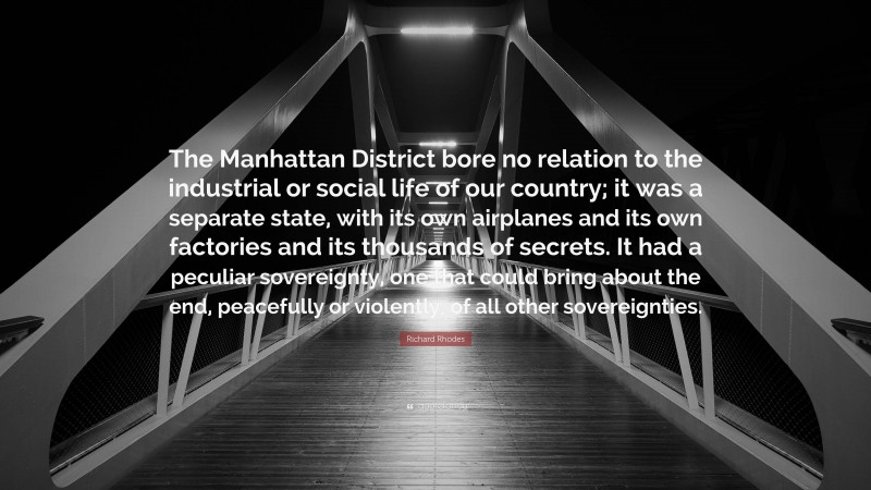 Richard Rhodes Quote: “The Manhattan District bore no relation to the industrial or social life of our country; it was a separate state, with its own airplanes and its own factories and its thousands of secrets. It had a peculiar sovereignty, one that could bring about the end, peacefully or violently, of all other sovereignties.”