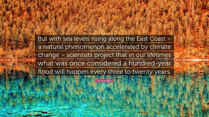 Deborah Blum Quote: “But with sea levels rising along the East Coast – a natural phenomenon accelerated by climate change – scientists project that in our lifetimes what was once considered a hundred-year flood will happen every three to twenty years.”