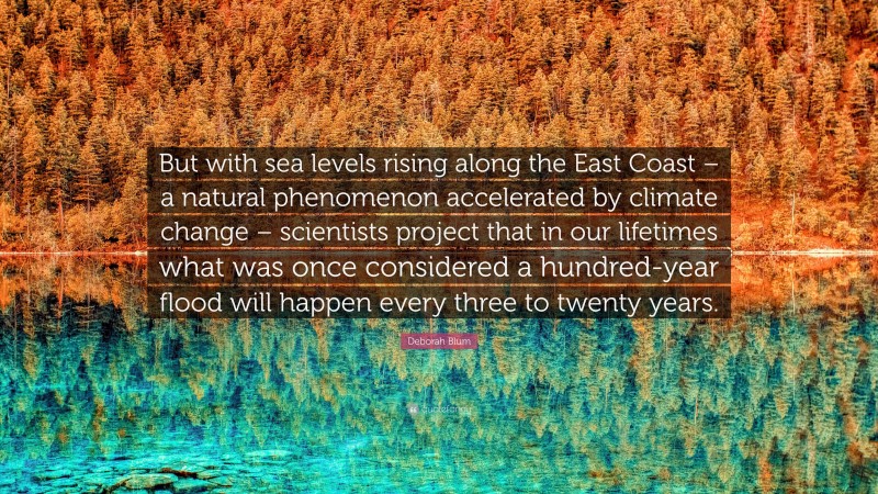 Deborah Blum Quote: “But with sea levels rising along the East Coast – a natural phenomenon accelerated by climate change – scientists project that in our lifetimes what was once considered a hundred-year flood will happen every three to twenty years.”