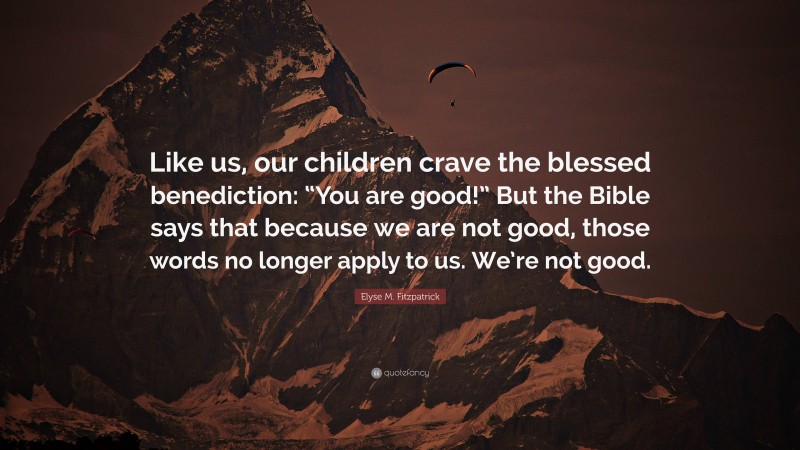 Elyse M. Fitzpatrick Quote: “Like us, our children crave the blessed benediction: “You are good!” But the Bible says that because we are not good, those words no longer apply to us. We’re not good.”
