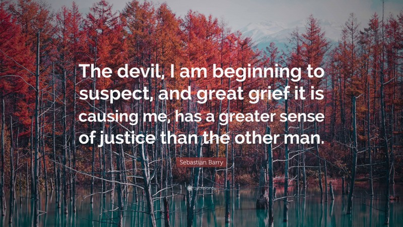Sebastian Barry Quote: “The devil, I am beginning to suspect, and great grief it is causing me, has a greater sense of justice than the other man.”