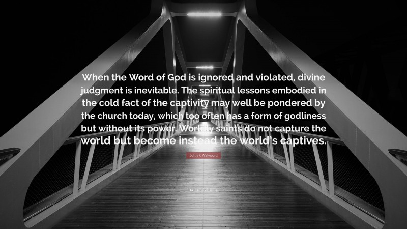 John F. Walvoord Quote: “When the Word of God is ignored and violated, divine judgment is inevitable. The spiritual lessons embodied in the cold fact of the captivity may well be pondered by the church today, which too often has a form of godliness but without its power. Worldly saints do not capture the world but become instead the world’s captives.”