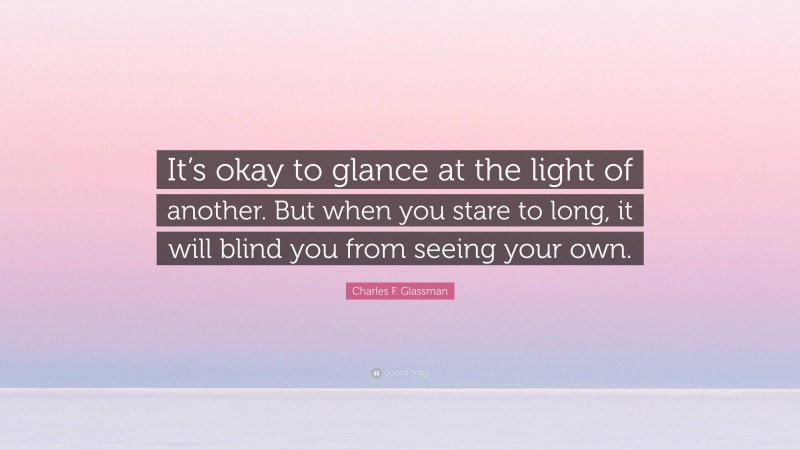 Charles F. Glassman Quote: “It’s okay to glance at the light of another. But when you stare to long, it will blind you from seeing your own.”