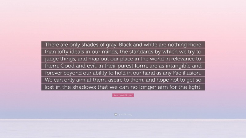 Karen Marie Moning Quote: “There are only shades of gray. Black and white are nothing more than lofty ideals in our minds, the standards by which we try to judge things, and map out our place in the world in relevance to them. Good and evil, in their purest form, are as intangible and forever beyond our ability to hold in our hand as any Fae illusion. We can only aim at them, aspire to them, and hope not to get so lost in the shadows that we can no longer aim for the light.”