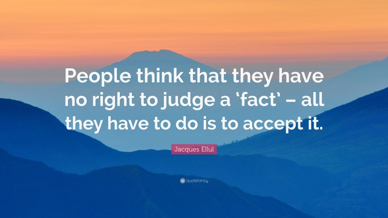 Jacques Ellul Quote: “People think that they have no right to judge a ‘fact’ – all they have to do is to accept it.”