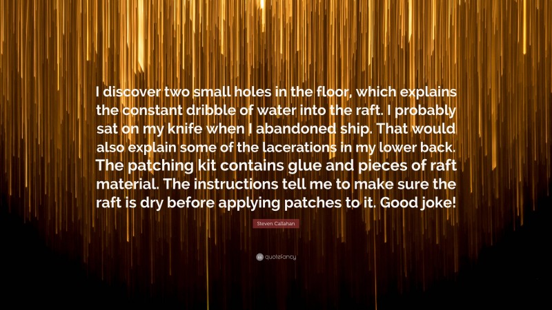 Steven Callahan Quote: “I discover two small holes in the floor, which explains the constant dribble of water into the raft. I probably sat on my knife when I abandoned ship. That would also explain some of the lacerations in my lower back. The patching kit contains glue and pieces of raft material. The instructions tell me to make sure the raft is dry before applying patches to it. Good joke!”