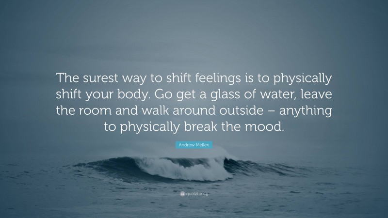 Andrew Mellen Quote: “The surest way to shift feelings is to physically shift your body. Go get a glass of water, leave the room and walk around outside – anything to physically break the mood.”