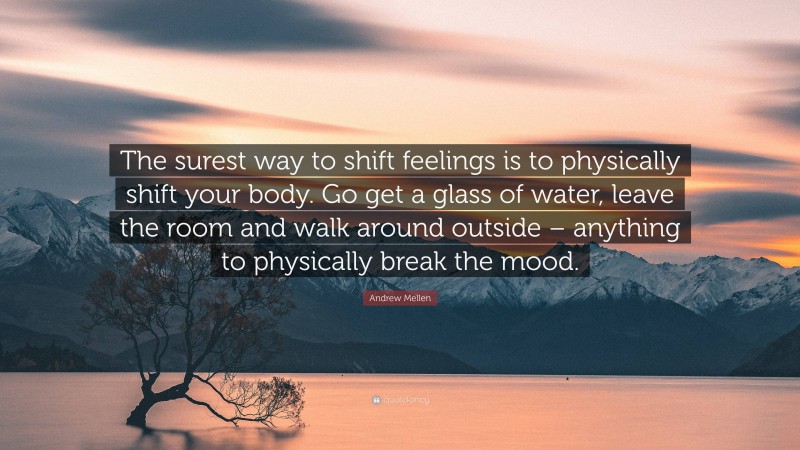 Andrew Mellen Quote: “The surest way to shift feelings is to physically shift your body. Go get a glass of water, leave the room and walk around outside – anything to physically break the mood.”