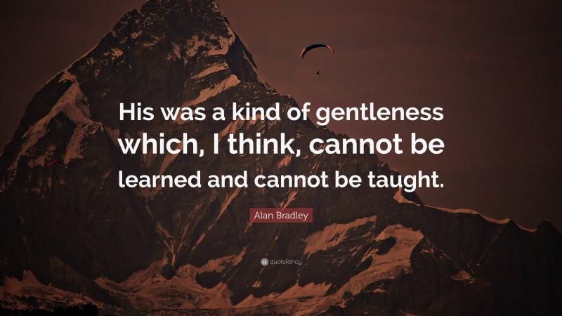 Alan Bradley Quote: “His was a kind of gentleness which, I think, cannot be learned and cannot be taught.”