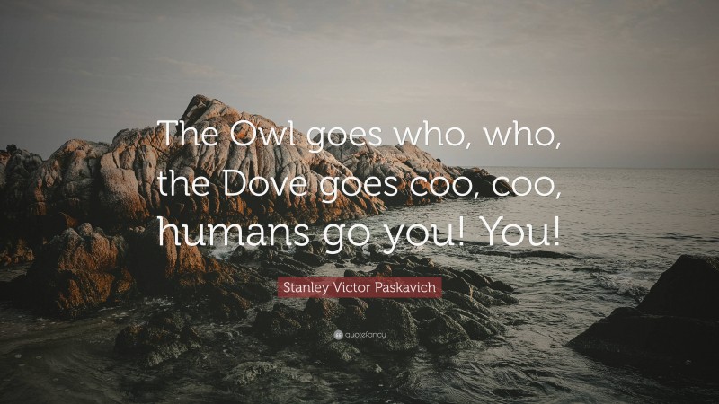 Stanley Victor Paskavich Quote: “The Owl goes who, who, the Dove goes coo, coo, humans go you! You!”