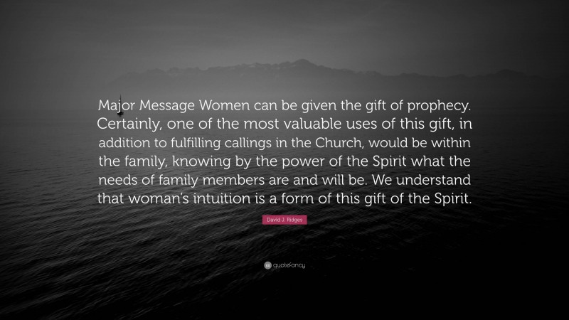 David J. Ridges Quote: “Major Message Women can be given the gift of prophecy. Certainly, one of the most valuable uses of this gift, in addition to fulfilling callings in the Church, would be within the family, knowing by the power of the Spirit what the needs of family members are and will be. We understand that woman’s intuition is a form of this gift of the Spirit.”