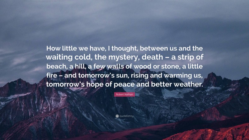 Robert Nathan Quote: “How little we have, I thought, between us and the waiting cold, the mystery, death – a strip of beach, a hill, a few walls of wood or stone, a little fire – and tomorrow’s sun, rising and warming us, tomorrow’s hope of peace and better weather.”