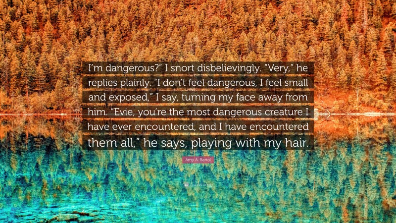 Amy A. Bartol Quote: “I’m dangerous?” I snort disbelievingly. “Very,” he replies plainly. “I don’t feel dangerous, I feel small and exposed,” I say, turning my face away from him. “Evie, you’re the most dangerous creature I have ever encountered, and I have encountered them all,” he says, playing with my hair.”