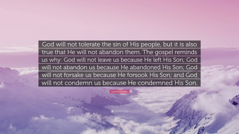 Landon Dowden Quote: “God will not tolerate the sin of His people, but it is also true that He will not abandon them. The gospel reminds us why: God will not leave us because He left His Son; God will not abandon us because He abandoned His Son; God will not forsake us because He forsook His Son; and God will not condemn us because He condemned His Son.”