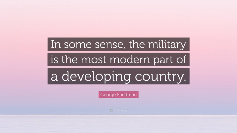 George Friedman Quote: “In some sense, the military is the most modern part of a developing country.”