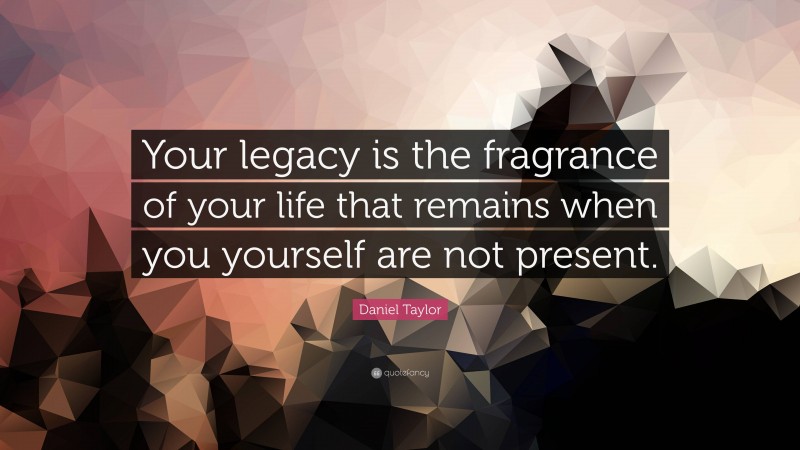 Daniel Taylor Quote: “Your legacy is the fragrance of your life that remains when you yourself are not present.”