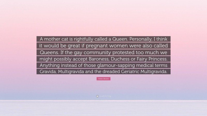 Helen Brown Quote: “A mother cat is rightfully called a Queen. Personally, I think it would be great if pregnant women were also called Queens. If the gay community protested too much we might possibly accept Baroness, Duchess or Fairy Princess. Anything instead of those glamour-sapping medical terms Gravida, Multigravida and the dreaded Geriatric Multigravida.”