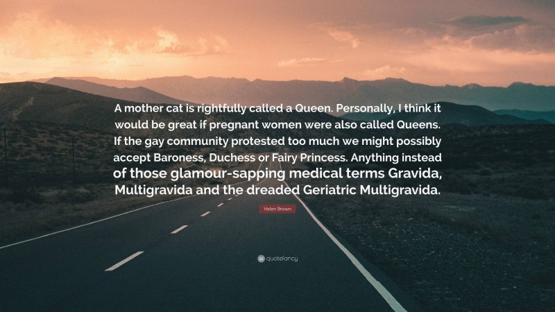 Helen Brown Quote: “A mother cat is rightfully called a Queen. Personally, I think it would be great if pregnant women were also called Queens. If the gay community protested too much we might possibly accept Baroness, Duchess or Fairy Princess. Anything instead of those glamour-sapping medical terms Gravida, Multigravida and the dreaded Geriatric Multigravida.”