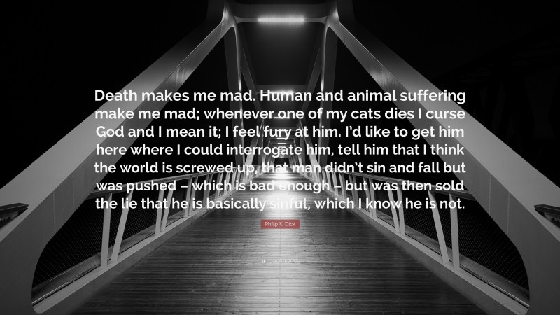 Philip K. Dick Quote: “Death makes me mad. Human and animal suffering make me mad; whenever one of my cats dies I curse God and I mean it; I feel fury at him. I’d like to get him here where I could interrogate him, tell him that I think the world is screwed up, that man didn’t sin and fall but was pushed – which is bad enough – but was then sold the lie that he is basically sinful, which I know he is not.”