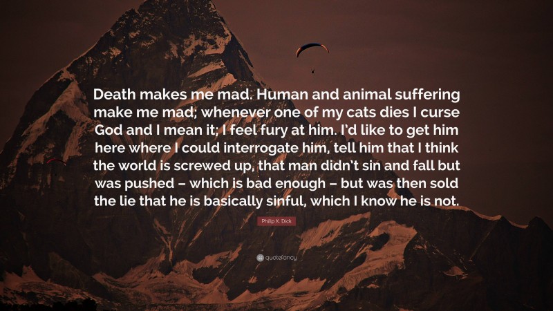 Philip K. Dick Quote: “Death makes me mad. Human and animal suffering make me mad; whenever one of my cats dies I curse God and I mean it; I feel fury at him. I’d like to get him here where I could interrogate him, tell him that I think the world is screwed up, that man didn’t sin and fall but was pushed – which is bad enough – but was then sold the lie that he is basically sinful, which I know he is not.”