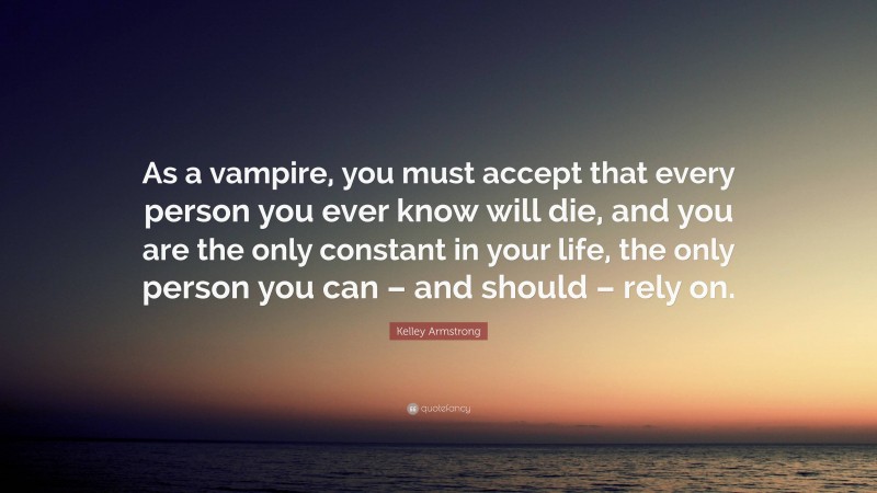 Kelley Armstrong Quote: “As a vampire, you must accept that every person you ever know will die, and you are the only constant in your life, the only person you can – and should – rely on.”