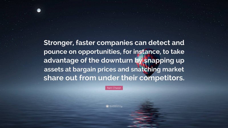 Ram Charan Quote: “Stronger, faster companies can detect and pounce on opportunities, for instance, to take advantage of the downturn by snapping up assets at bargain prices and snatching market share out from under their competitors.”