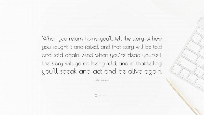 John Crowley Quote: “When you return home, you’ll tell the story of how you sought it and failed, and that story will be told and told again. And when you’re dead yourself, the story will go on being told, and in that telling you’ll speak and act and be alive again.”