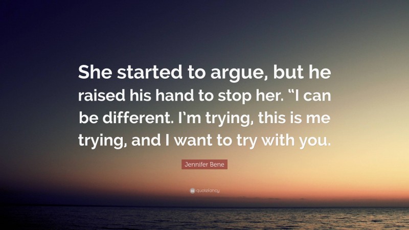Jennifer Bene Quote: “She started to argue, but he raised his hand to stop her. “I can be different. I’m trying, this is me trying, and I want to try with you.”